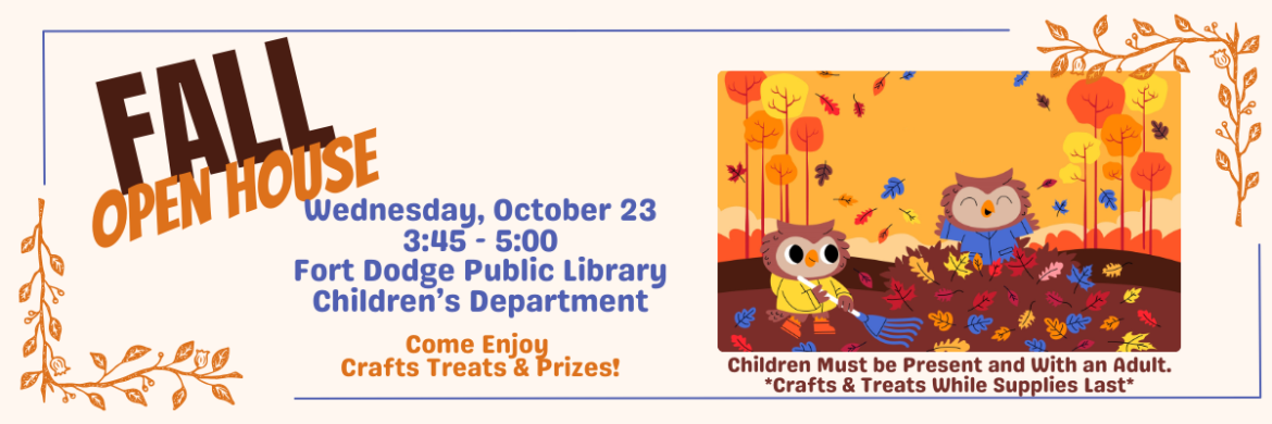 Fall Open House: Wednesday, October 23rd, 3:45-5:00/ Fort Dodge Public Library Children's Department. Come enjoy crafts, treats, and prizes. Children must be present to participate and with an adult. Crafts and Treats while supplies last