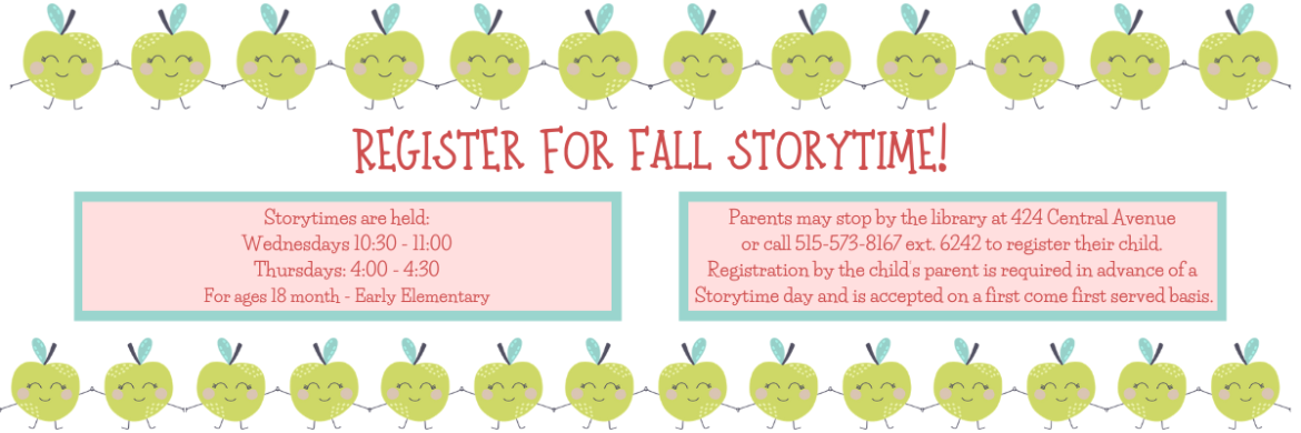 Register for Fall Storytime! Storytimes are Wednesdays 10:30 - 11:00 and Thursdays from 4:00 to 4:30. For ages 18 month - Early Elementary. Parents may stop by the library at 424 Central Avenue  or call 515-573-8167 ext. 6242 to register their child.  Registration by the child’s parent is required in advance of a  Storytime day and is accepted on a first come first served basis.