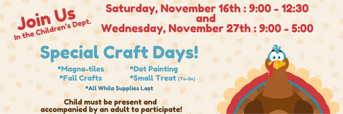 Join us in the Children's Dept. Saturday, November 16 : 9:00 - 12:30 and Wednesday, November 27th : 9:00 - 5:00. Special Craft Days! *Magna-tiles *Fall Crafts *Dot Painting *Small Treat (to-go) *All while supplies last. Child must be presen and accompanied by an adult to participate. 