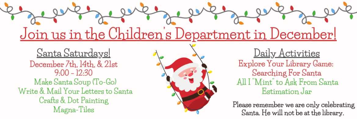 Join us in the Children's Department in December! Santa Saturdays: December 7th, 14th, & 21st 9:00-12:30. *Make Santa Soup (To-Go) *Write and mail your letters to Santa * Crafts and Dot Painting * Magna-Tiles Daily Activities: *Explore Your Library Game: Searching for Santa *All I Mint to Ask from Santa Estimation Jar Please remember, we are only celebrating Santa. He will not be at the library.