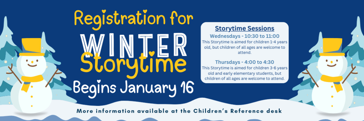 Registration for Winter Storytime Begins January 16th. Storytime Sessions Wednesdays - 10:30 to 11:00 This Storytime is aimed for children 1-4 years old, but children of all ages are welcome to attend.  Thursdays - 4:00 to 4:30 This Storytime is aimed for children 3-6 years old and early elementary students, but children of all ages are welcome to attend.